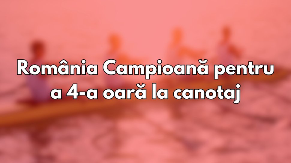 România campioană pentru a patra oară la Europenele de Canotaj  